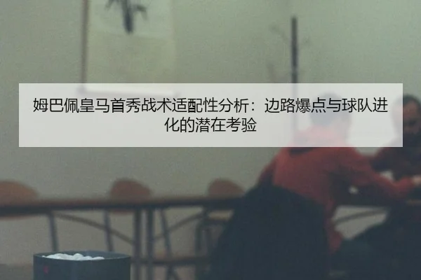 姆巴佩皇马首秀战术适配性分析：边路爆点与球队进化的潜在考验